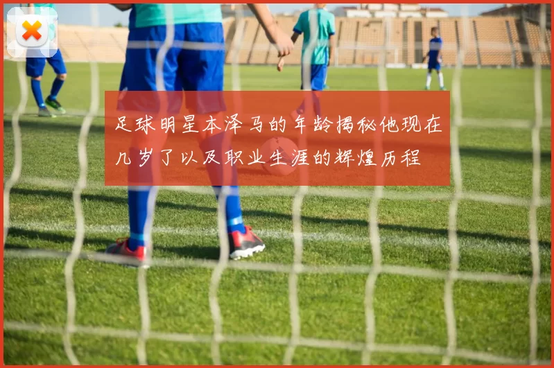 足球明星本泽马的年龄揭秘他现在几岁了以及职业生涯的辉煌历程
