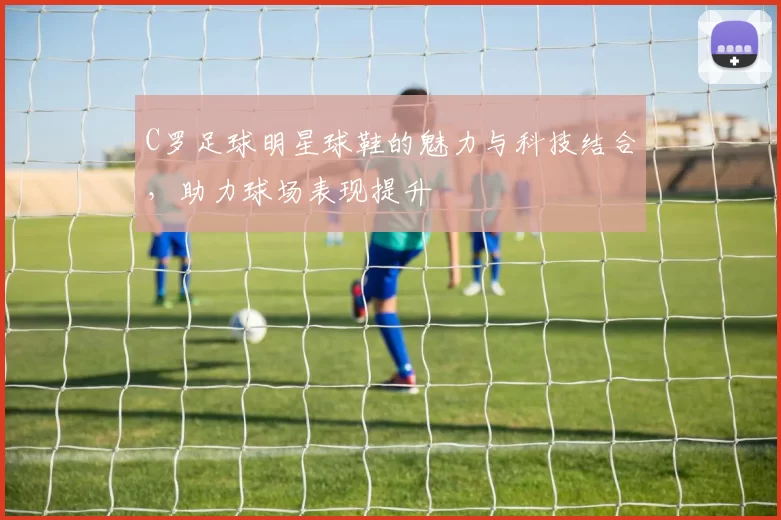 C罗足球明星球鞋的魅力与科技结合，助力球场表现提升