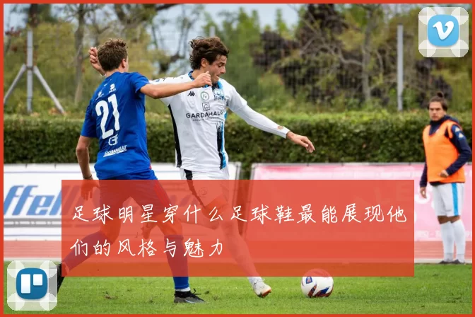 足球明星穿什么足球鞋最能展现他们的风格与魅力